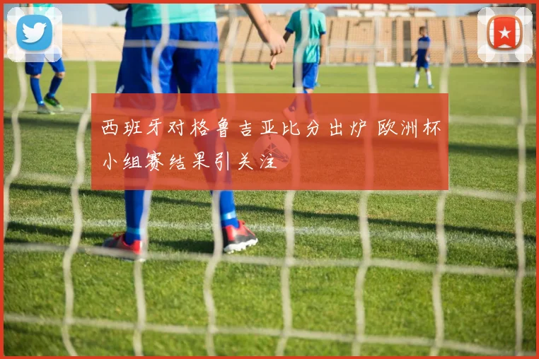 西班牙对格鲁吉亚比分出炉 欧洲杯小组赛结果引关注