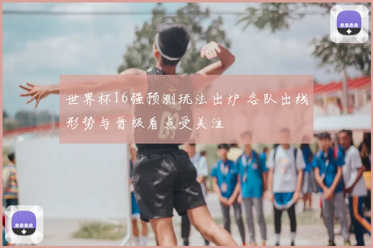 世界杯16强预测玩法出炉 各队出线形势与晋级看点受关注