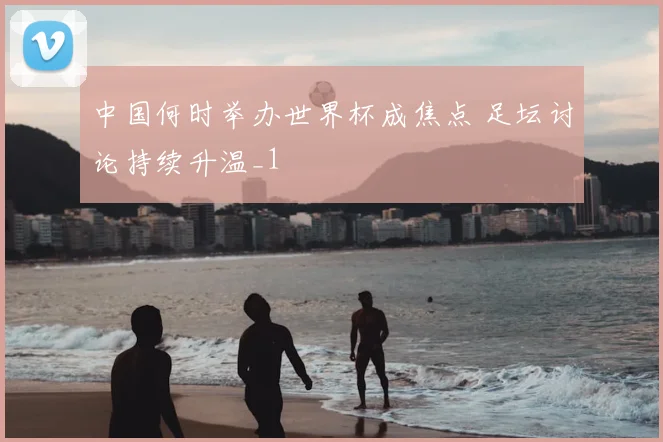中国何时举办世界杯成焦点 足坛讨论持续升温_1