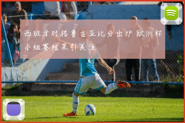 西班牙对格鲁吉亚比分出炉 欧洲杯小组赛结果引关注