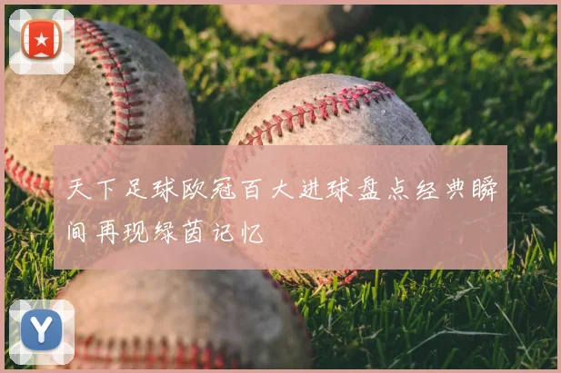 天下足球欧冠百大进球盘点经典瞬间再现绿茵记忆