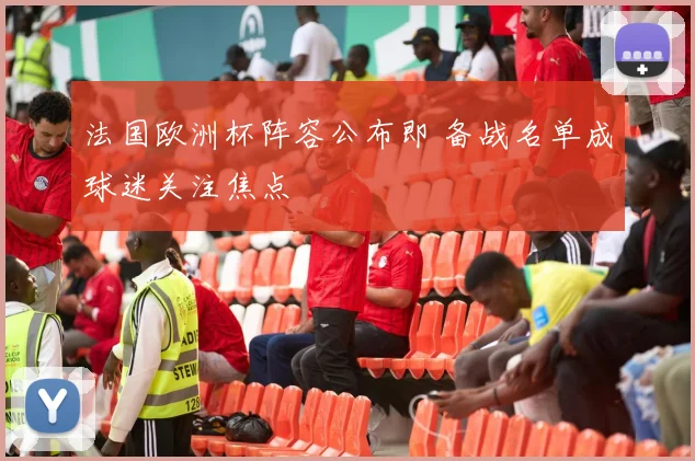 法国欧洲杯阵容公布即 备战名单成球迷关注焦点