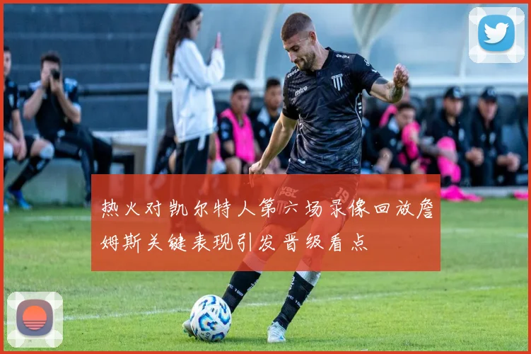 热火对凯尔特人第六场录像回放詹姆斯关键表现引发晋级看点