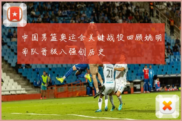 中国男篮奥运会关键战役回顾姚明率队晋级八强创历史