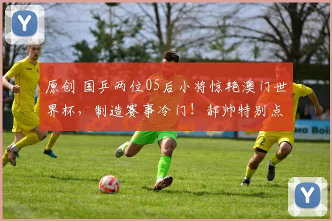 原创 国乒两位05后小将惊艳澳门世界杯，制造赛事冷门！郝帅特别点评温瑞博表现