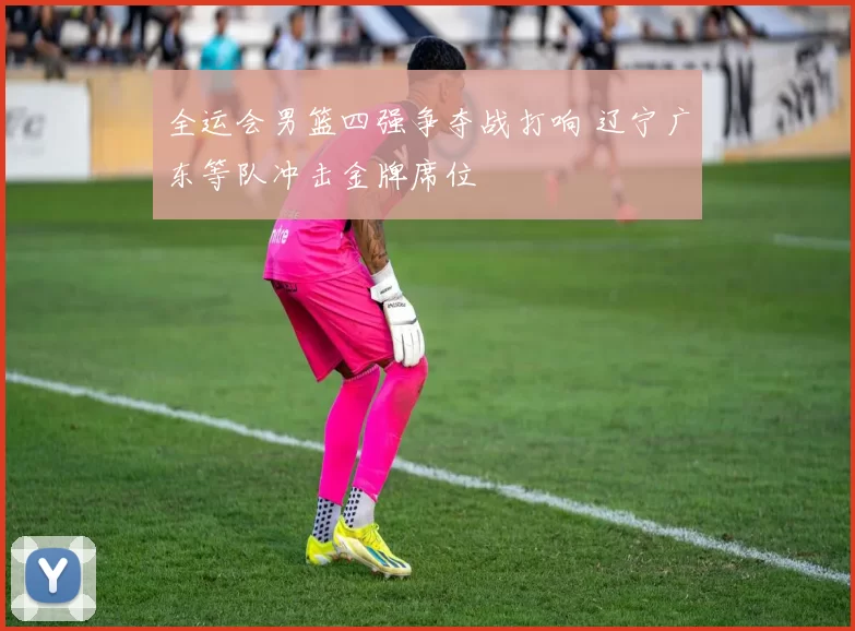 全运会男篮四强争夺战打响 辽宁广东等队冲击金牌席位