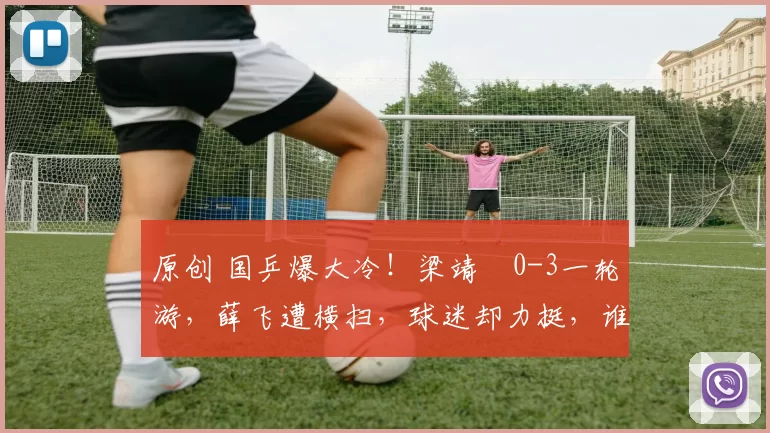 原创 国乒爆大冷！梁靖崑0-3一轮游，薛飞遭横扫，球迷却力挺，谁让他3胜张本呢