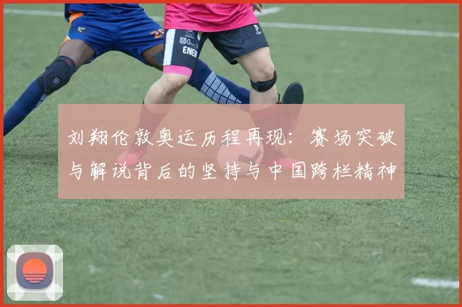 刘翔伦敦奥运历程再现：赛场突破与解说背后的坚持与中国跨栏精神接轨