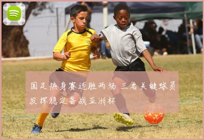 国足热身赛连胜两场 三名关键球员发挥稳定备战亚洲杯