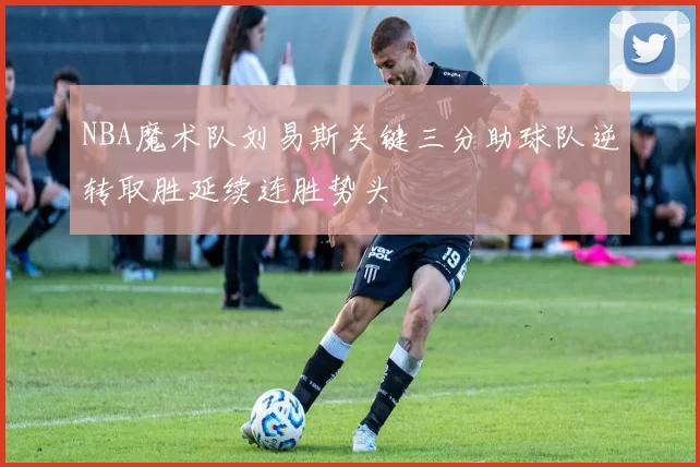 NBA魔术队刘易斯关键三分助球队逆转取胜延续连胜势头
