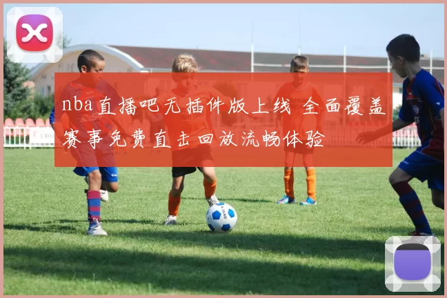 nba直播吧无插件版上线 全面覆盖赛事免费直击回放流畅体验