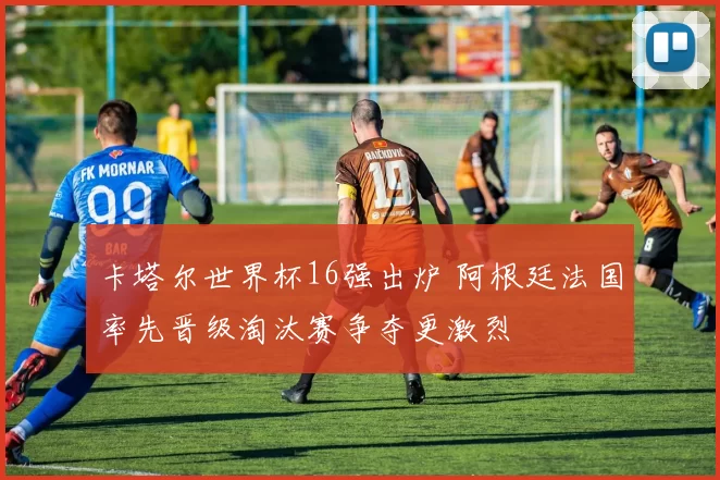 卡塔尔世界杯16强出炉 阿根廷法国率先晋级淘汰赛争夺更激烈