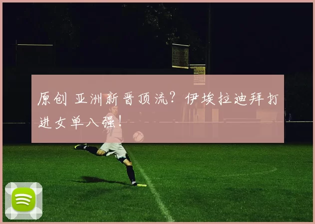 原创 亚洲新晋顶流？伊埃拉迪拜打进女单八强！