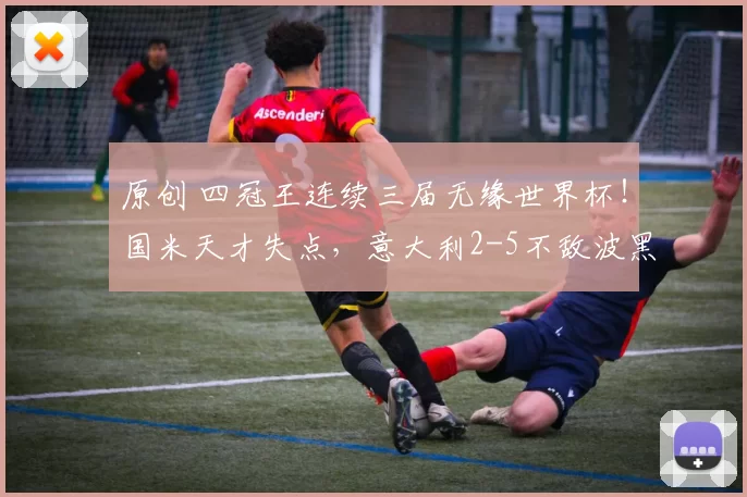 原创 四冠王连续三届无缘世界杯！国米天才失点，意大利2-5不敌波黑