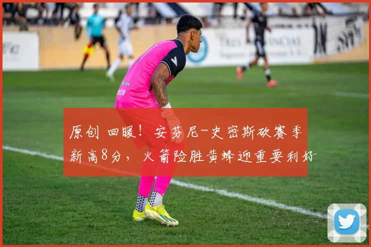 原创 回暖!安芬尼-史密斯砍赛季新高8分,火箭险胜黄蜂迎重要利好