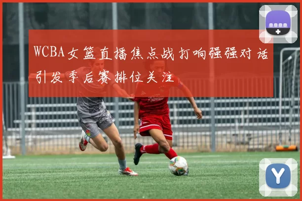 WCBA女篮直播焦点战打响强强对话引发季后赛排位关注