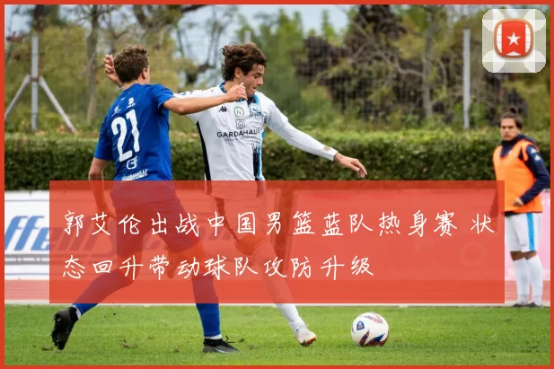 郭艾伦出战中国男篮蓝队热身赛 状态回升带动球队攻防升级