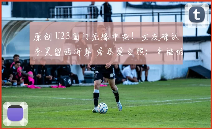 原创 U23国门无缘申花!女友确认李昊留西海岸 秀恩爱合照:幸福的决定