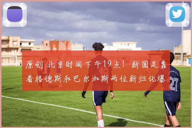 原创 北京时间下午19点！新国足靠着格德斯和巴尔加斯两位新归化爆发进球，以3比0大胜日本