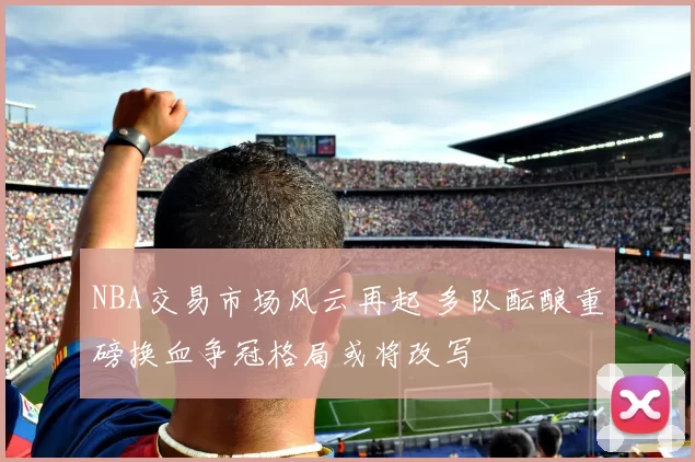 NBA交易市场风云再起 多队酝酿重磅换血争冠格局或将改写