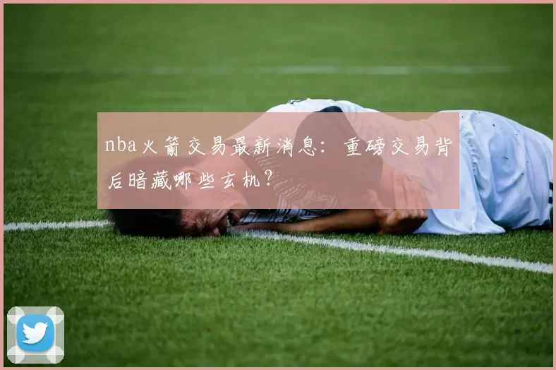 nba火箭交易最新消息：重磅交易背后暗藏哪些玄机？