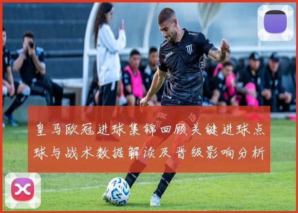 皇马欧冠进球集锦回顾关键进球点球与战术数据解读及晋级影响分析