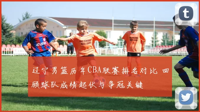 辽宁男篮历年CBA联赛排名对比 回顾球队成绩起伏与争冠关键