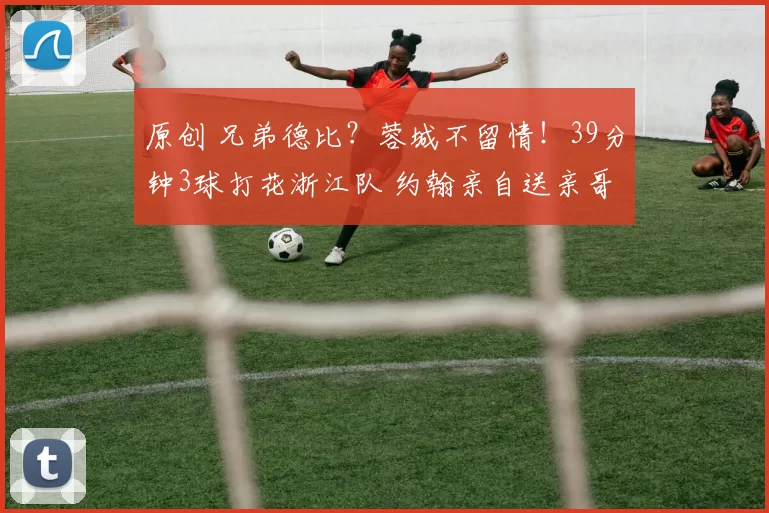 原创 兄弟德比？蓉城不留情！39分钟3球打花浙江队 约翰亲自送亲哥下课