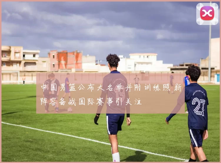 中国男篮公布大名单并附训练照 新阵容备战国际赛事引关注