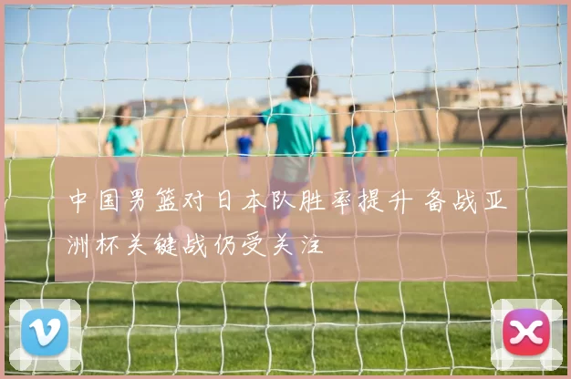 中国男篮对日本队胜率提升 备战亚洲杯关键战仍受关注