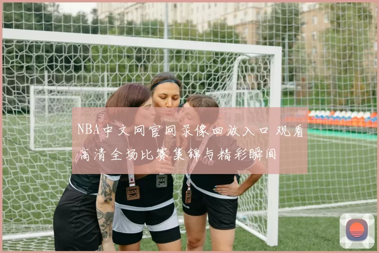 NBA中文网官网录像回放入口 观看高清全场比赛集锦与精彩瞬间