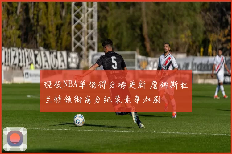 现役NBA单场得分榜更新 詹姆斯杜兰特领衔高分纪录竞争加剧