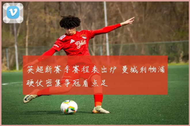 英超新赛季赛程表出炉 曼城利物浦硬仗密集争冠看点足