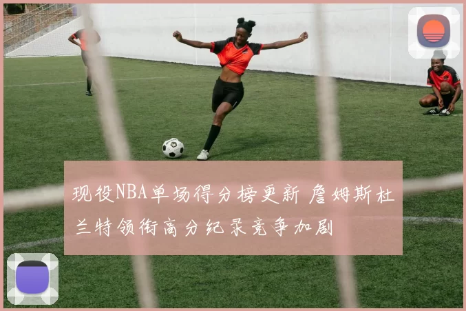 现役NBA单场得分榜更新 詹姆斯杜兰特领衔高分纪录竞争加剧