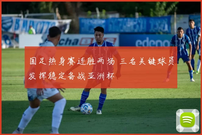 国足热身赛连胜两场 三名关键球员发挥稳定备战亚洲杯