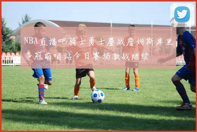 NBA直播吧骑士勇士鏖战詹姆斯库里争冠前哨站今日赛场激战继续