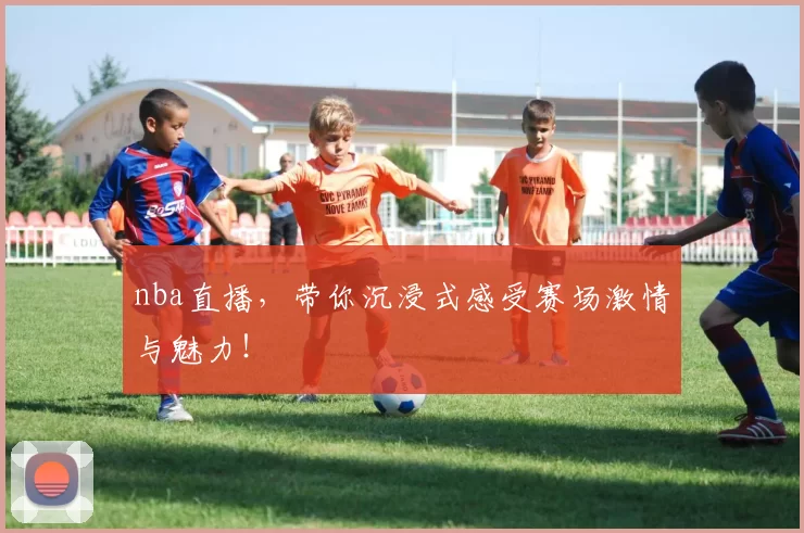 nba直播，带你沉浸式感受赛场激情与魅力！