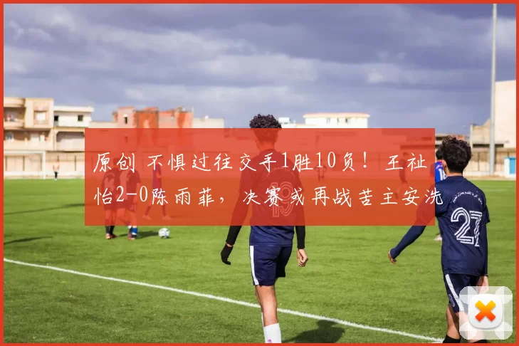 原创 不惧过往交手1胜10负！王祉怡2-0陈雨菲，决赛或再战苦主安洗莹