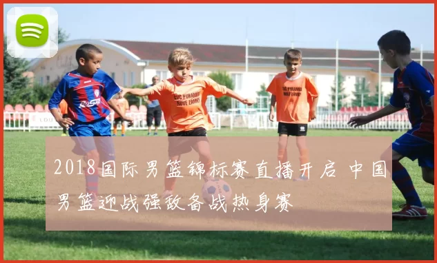 2018国际男篮锦标赛直播开启 中国男篮迎战强敌备战热身赛