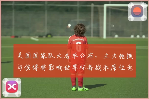 美国国家队大名单公布，主力轮换与伤停将影响世界杯备战和席位竞争