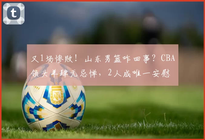 又1场惨败！山东男篮咋回事？CBA领头羊肆无忌惮，2人成唯一安慰