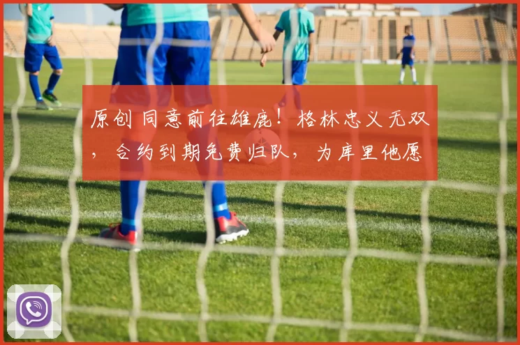 原创 同意前往雄鹿！格林忠义无双，合约到期免费归队，为库里他愿牺牲