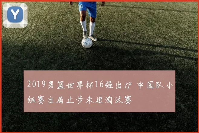 2019男篮世界杯16强出炉 中国队小组赛出局止步未进淘汰赛