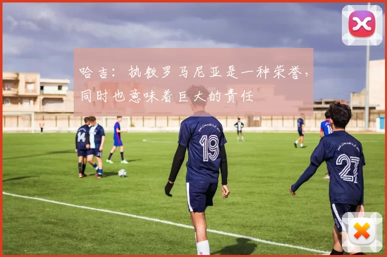 哈吉：执教罗马尼亚是一种荣誉，同时也意味着巨大的责任