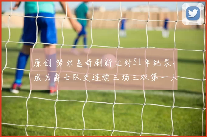 原创 努尔基奇刷新尘封51年纪录，成为爵士队史连续三场三双第一人