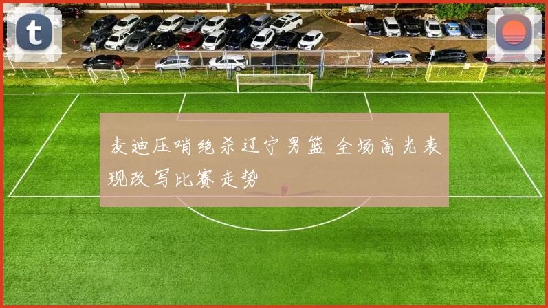 麦迪压哨绝杀辽宁男篮 全场高光表现改写比赛走势