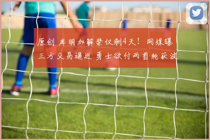 原创 库明加解禁仅剩4天！网媒曝三方交易逼近 勇士欲付两首轮获波特