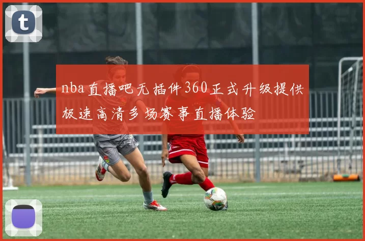 nba直播吧无插件360正式升级提供极速高清多场赛事直播体验