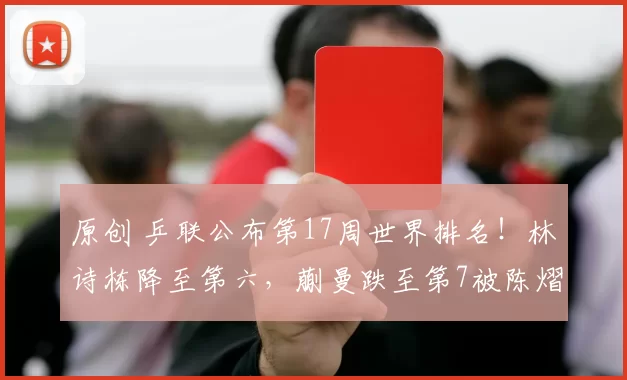 原创 乒联公布第17周世界排名！林诗栋降至第六，蒯曼跌至第7被陈熠超越