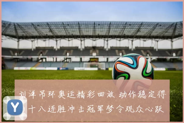 刘洋吊环奥运精彩回放 动作稳定得分十八连胜冲击冠军梦令观众心跃